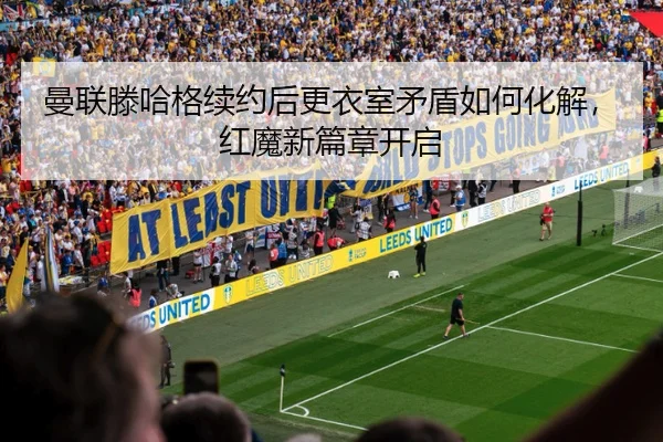 曼联滕哈格续约后更衣室矛盾如何化解，红魔新篇章开启
