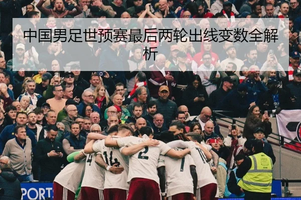 中国男足世预赛最后两轮出线变数全解析